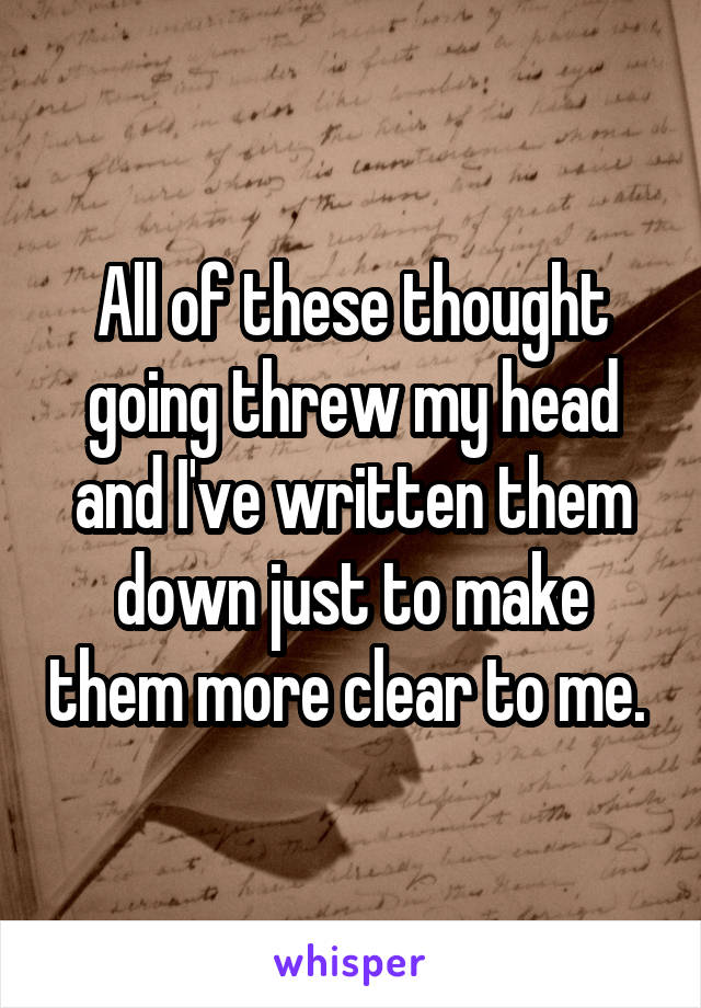 All of these thought going threw my head and I've written them down just to make them more clear to me. 