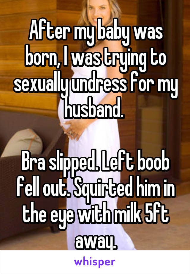 After my baby was born, I was trying to sexually undress for my husband. 

Bra slipped. Left boob fell out. Squirted him in the eye with milk 5ft away.