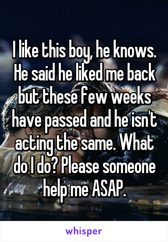 I like this boy, he knows. He said he liked me back but these few weeks have passed and he isn't acting the same. What do I do? Please someone help me ASAP.