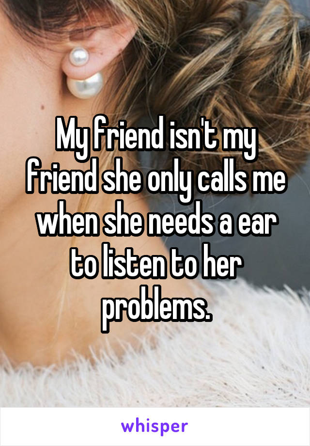 My friend isn't my friend she only calls me when she needs a ear to listen to her problems.