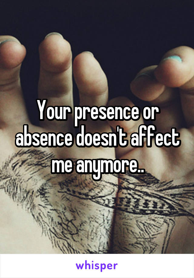 Your presence or absence doesn't affect me anymore..