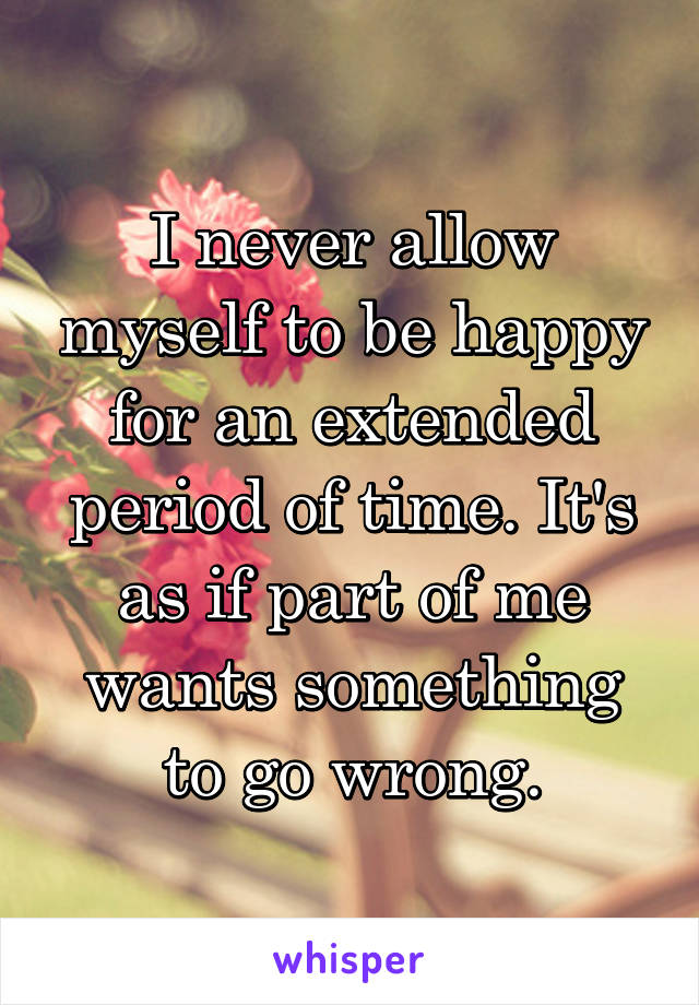 I never allow myself to be happy for an extended period of time. It's as if part of me wants something to go wrong.