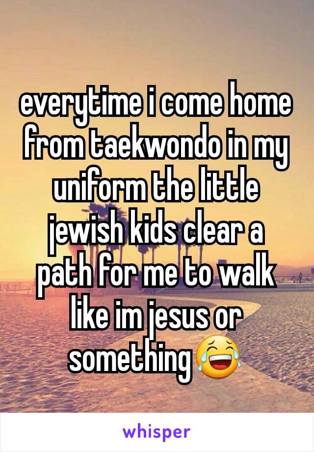 everytime i come home from taekwondo in my uniform the little jewish kids clear a path for me to walk like im jesus or something😂