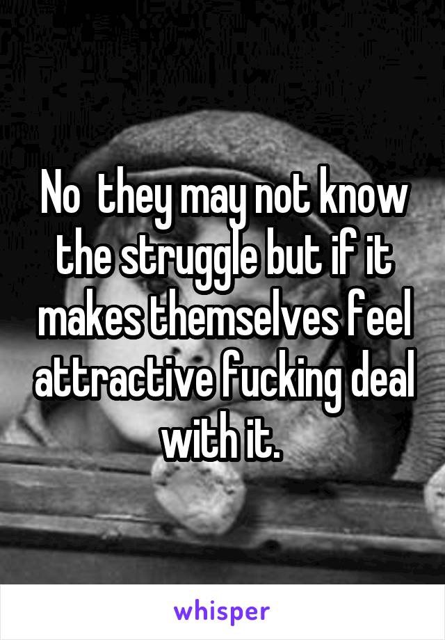 No  they may not know the struggle but if it makes themselves feel attractive fucking deal with it. 