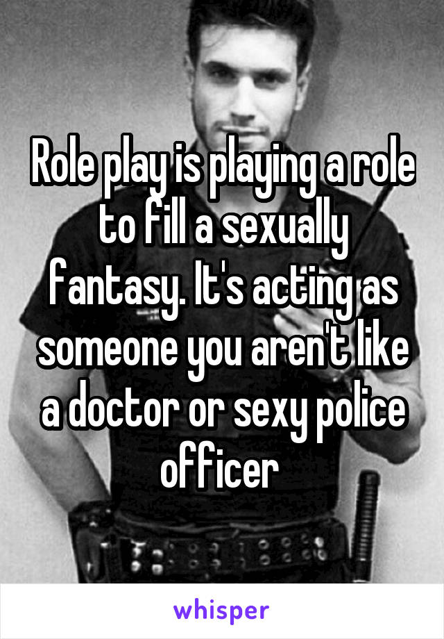 Role play is playing a role to fill a sexually fantasy. It's acting as someone you aren't like a doctor or sexy police officer 