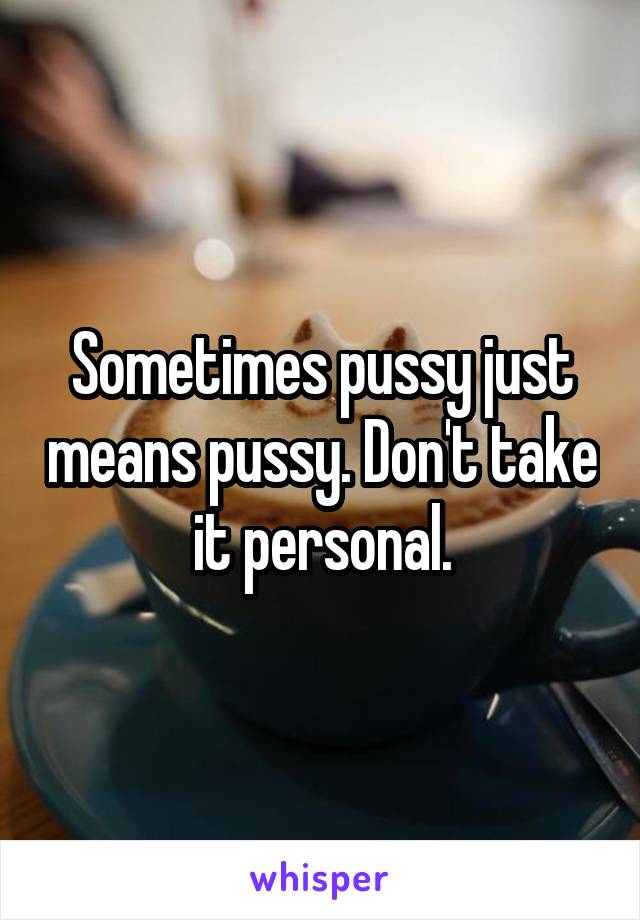 Sometimes pussy just means pussy. Don't take it personal.