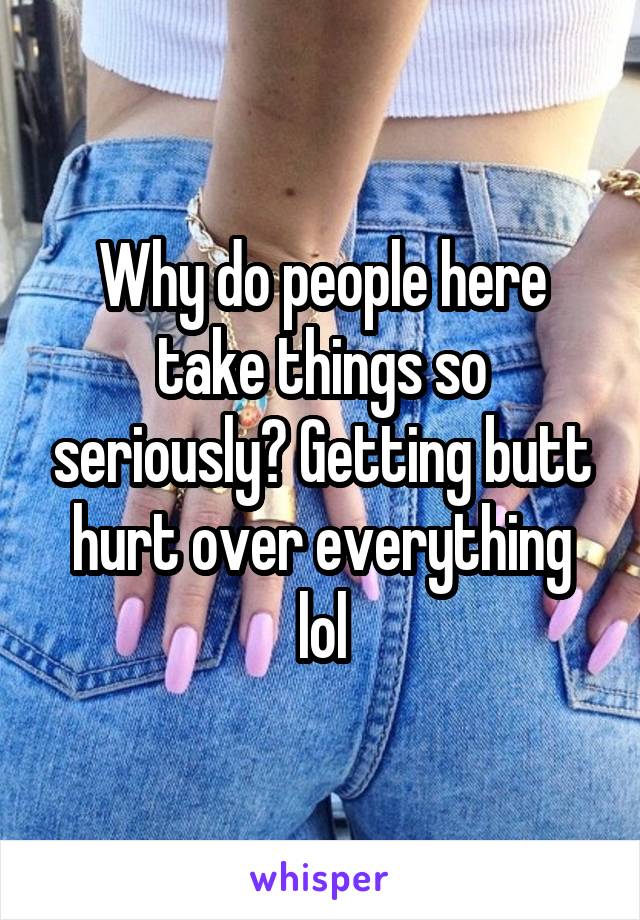 Why do people here take things so seriously? Getting butt hurt over everything lol