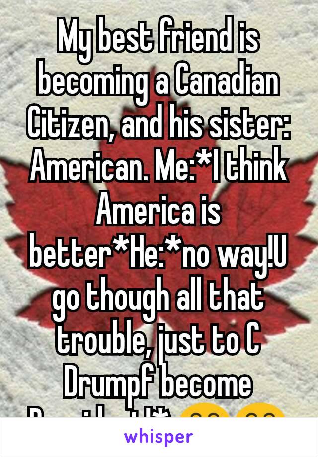 My best friend is becoming a Canadian Citizen, and his sister: American. Me:*I think America is better*He:*no way!U go though all that trouble, just to C Drumpf become President!* 😂😂