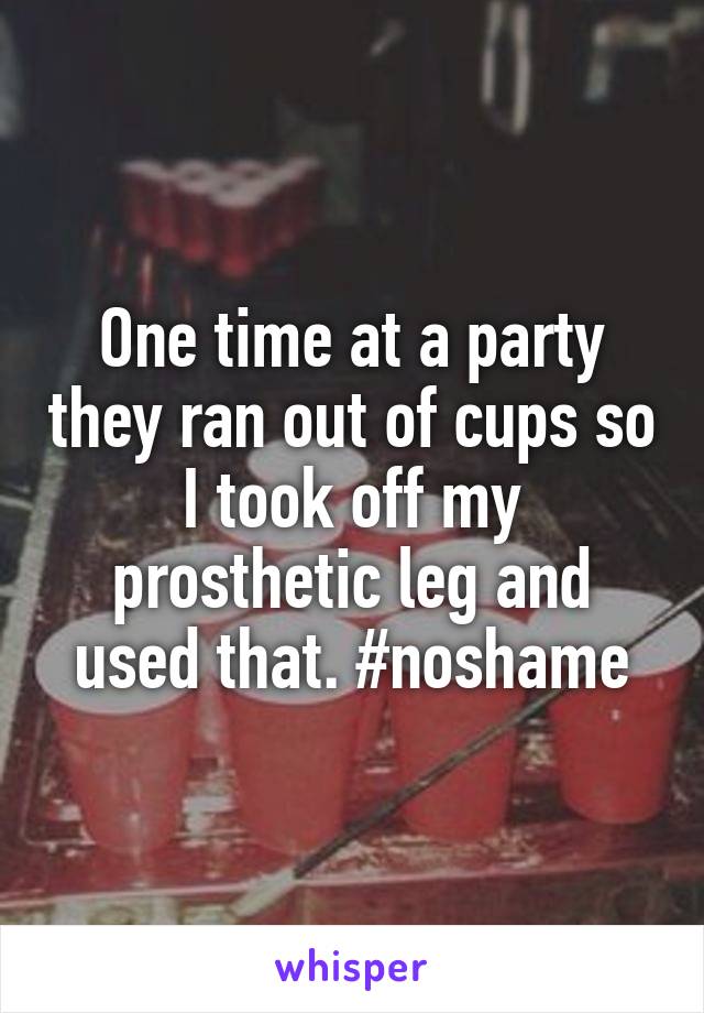 One time at a party they ran out of cups so I took off my prosthetic leg and used that. #noshame