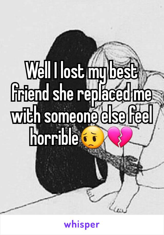 Well I lost my best friend she replaced me with someone else feel horrible😔💔