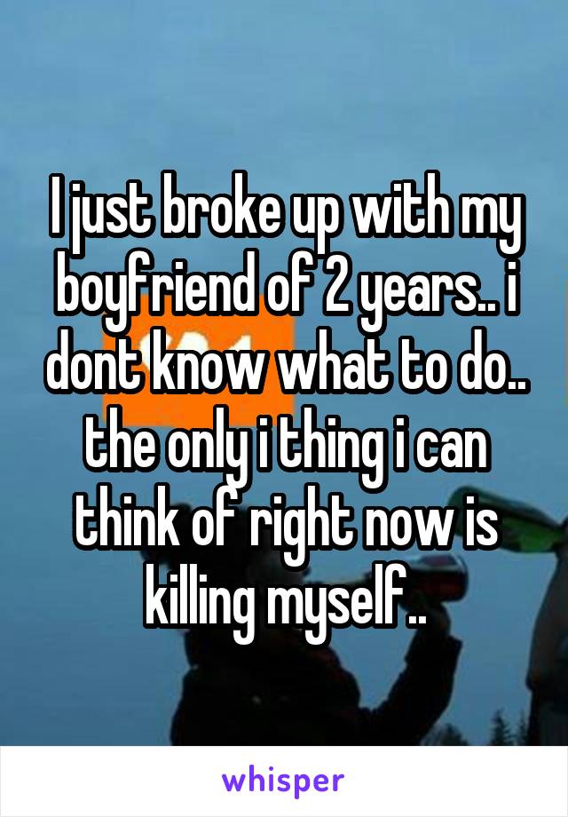 I just broke up with my boyfriend of 2 years.. i dont know what to do.. the only i thing i can think of right now is killing myself..