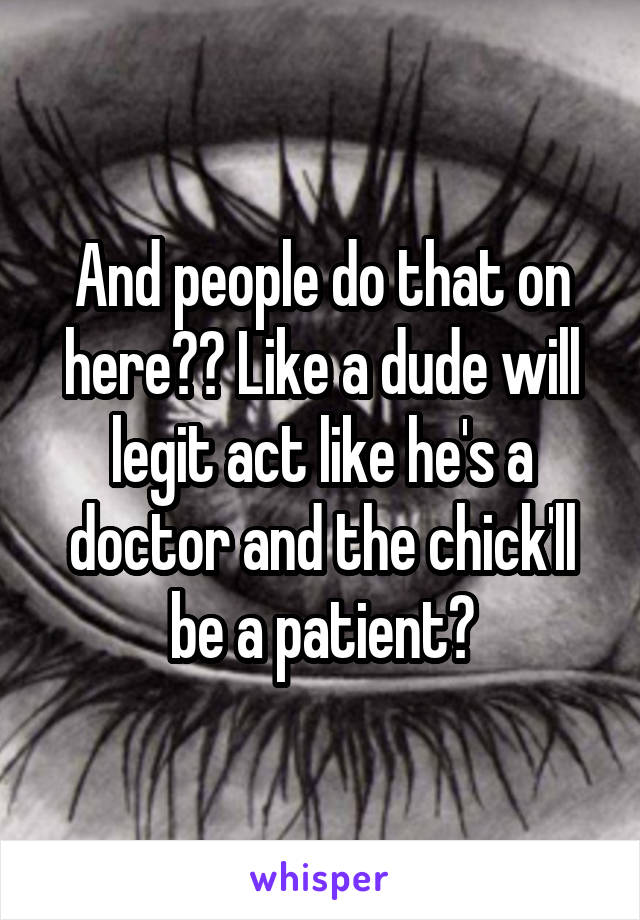 And people do that on here?? Like a dude will legit act like he's a doctor and the chick'll be a patient?