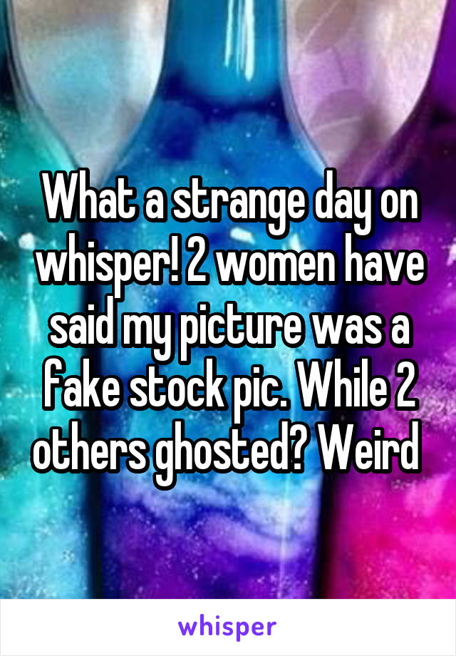 What a strange day on whisper! 2 women have said my picture was a fake stock pic. While 2 others ghosted? Weird 