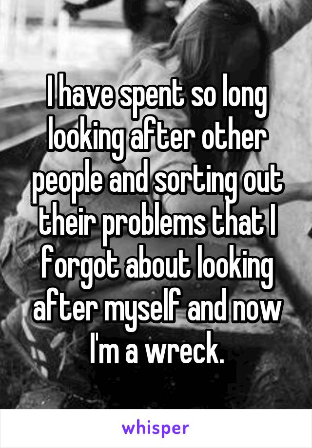 I have spent so long looking after other people and sorting out their problems that I forgot about looking after myself and now I'm a wreck.