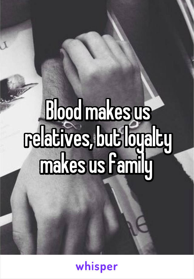 Blood makes us relatives, but loyalty makes us family 