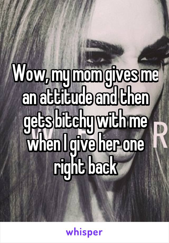 Wow, my mom gives me an attitude and then gets bitchy with me when I give her one right back