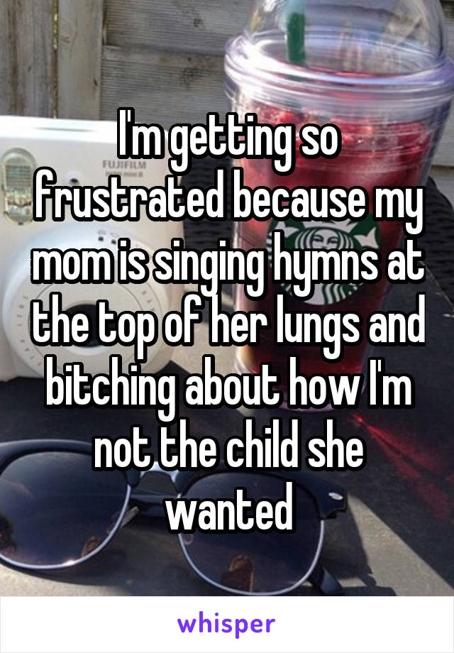 I'm getting so frustrated because my mom is singing hymns at the top of her lungs and bitching about how I'm not the child she wanted