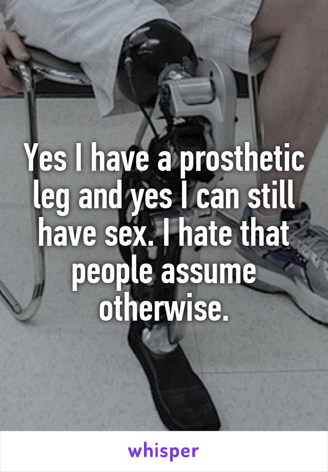Yes I have a prosthetic leg and yes I can still have sex. I hate that people assume otherwise.