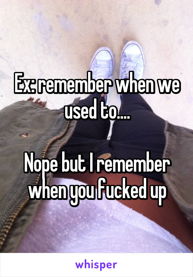 Ex: remember when we used to....

Nope but I remember when you fucked up