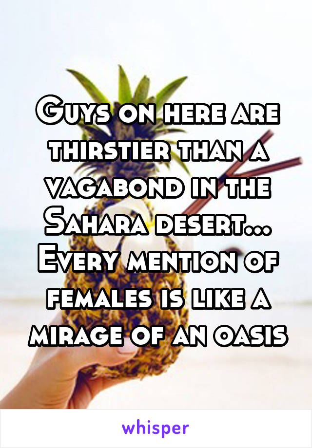 Guys on here are thirstier than a vagabond in the Sahara desert... Every mention of females is like a mirage of an oasis