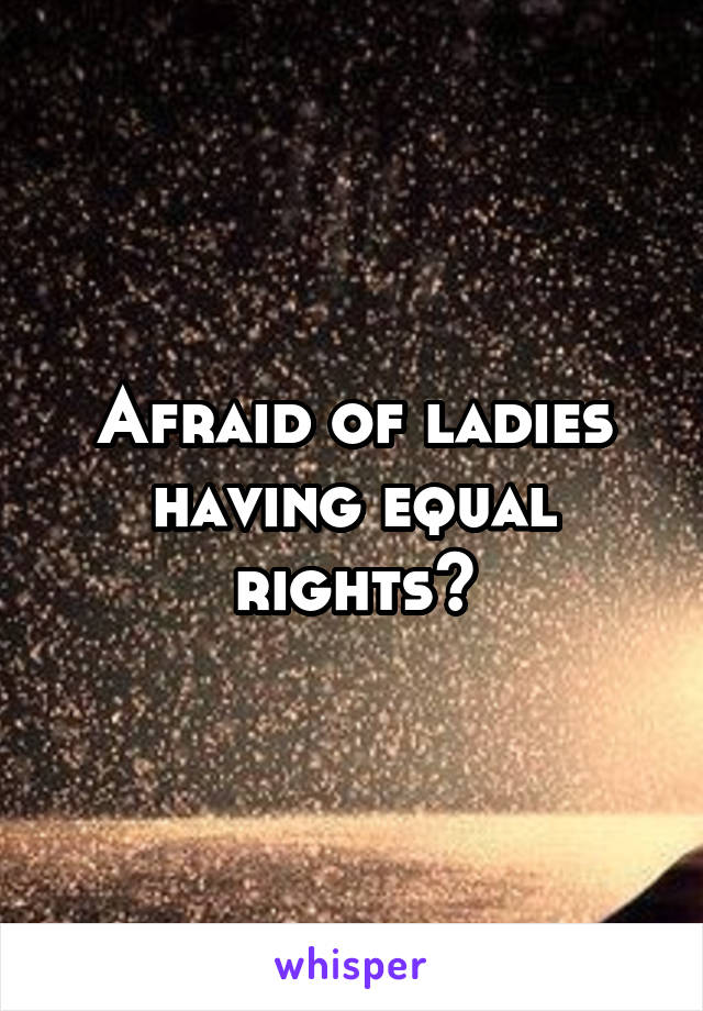 Afraid of ladies having equal rights?