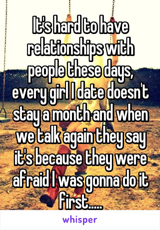 It's hard to have relationships with people these days, every girl I date doesn't stay a month and when we talk again they say it's because they were afraid I was gonna do it first.....