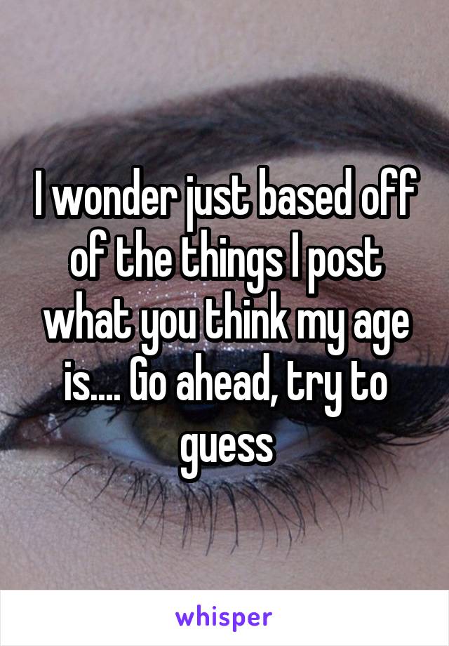 I wonder just based off of the things I post what you think my age is.... Go ahead, try to guess