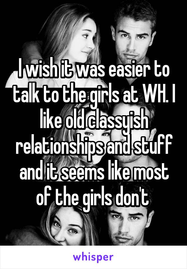 I wish it was easier to talk to the girls at WH. I like old classyish relationships and stuff and it seems like most of the girls don't 