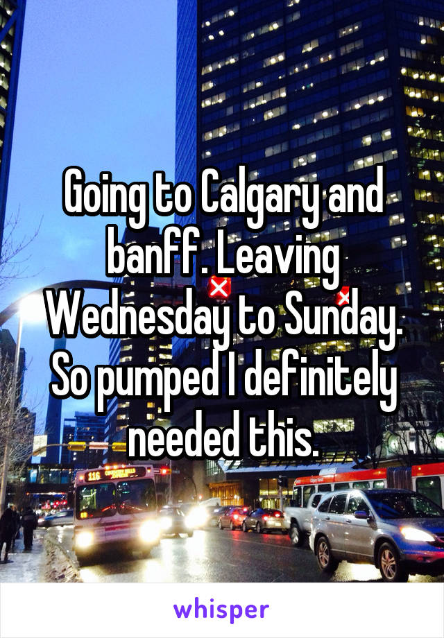 Going to Calgary and banff. Leaving Wednesday to Sunday. So pumped I definitely needed this.