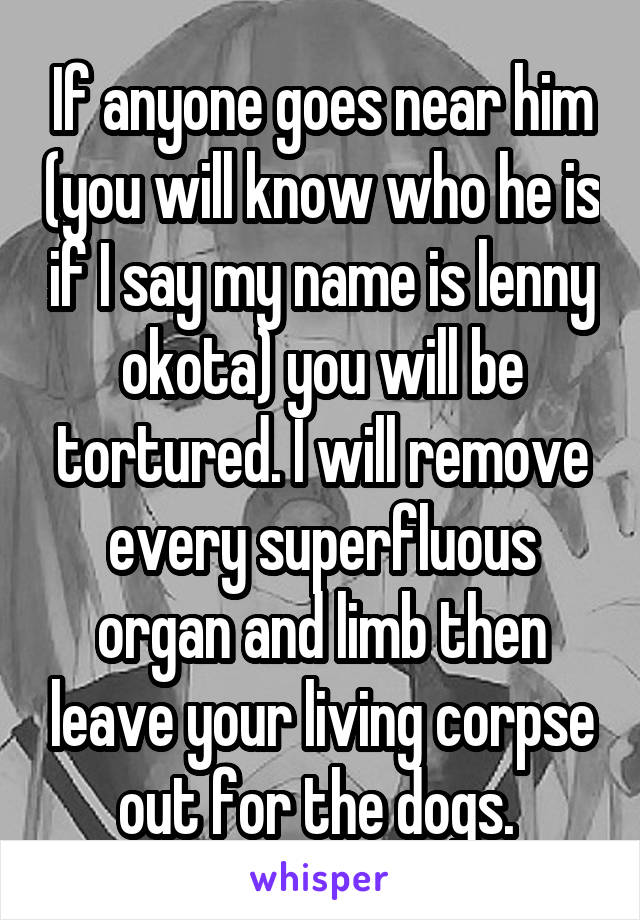 If anyone goes near him (you will know who he is if I say my name is lenny okota) you will be tortured. I will remove every superfluous organ and limb then leave your living corpse out for the dogs. 