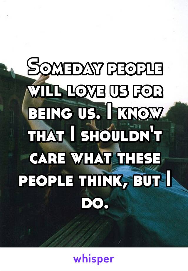 Someday people will love us for being us. I know that I shouldn't care what these people think, but I do.