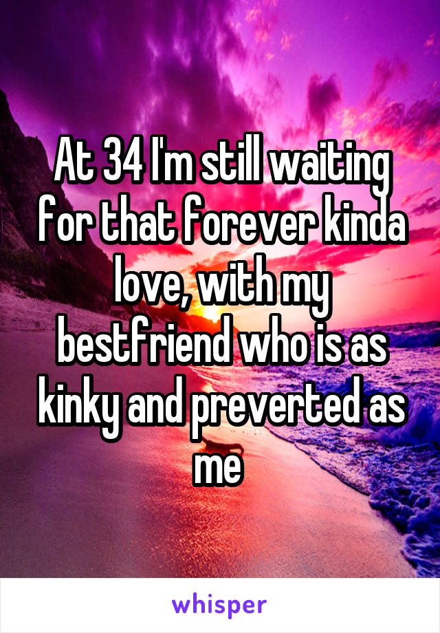 At 34 I'm still waiting for that forever kinda love, with my bestfriend who is as kinky and preverted as me 