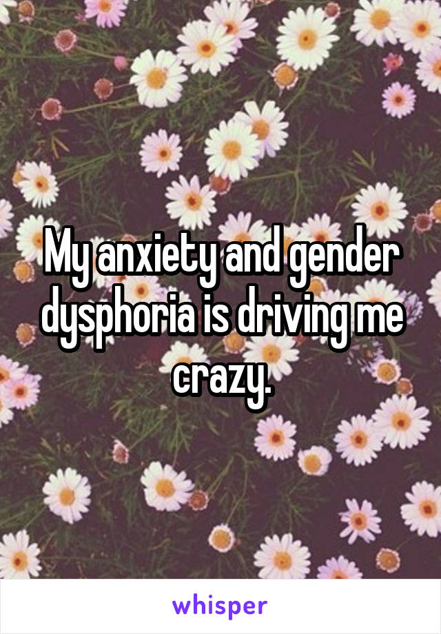 My anxiety and gender dysphoria is driving me crazy.