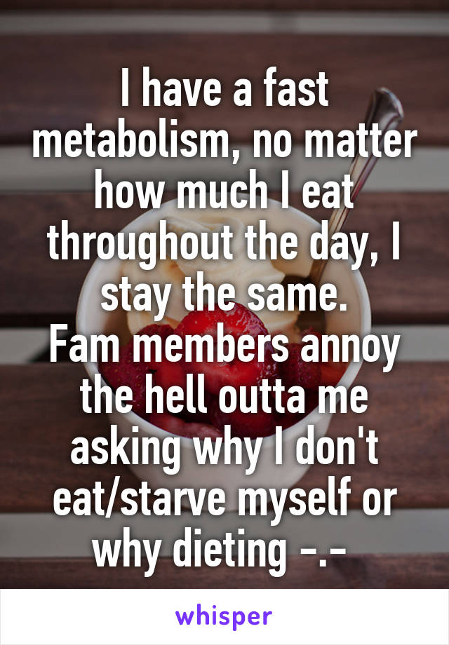 I have a fast metabolism, no matter how much I eat throughout the day, I stay the same.
Fam members annoy the hell outta me asking why I don't eat/starve myself or why dieting -.- 