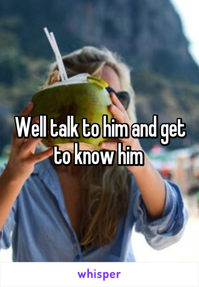 Well talk to him and get to know him 