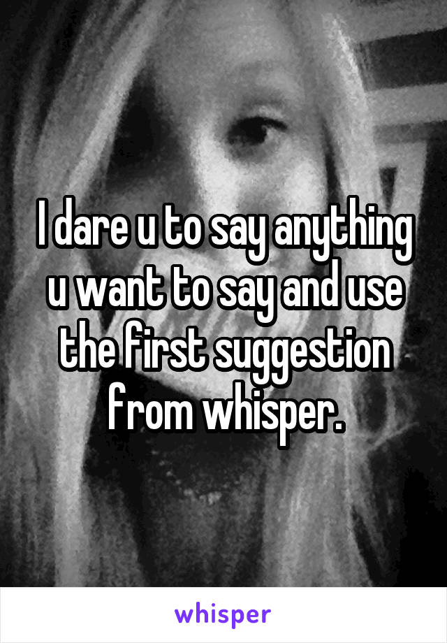 I dare u to say anything u want to say and use the first suggestion from whisper.