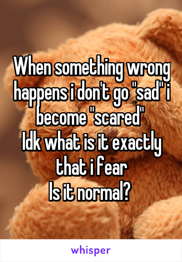 When something wrong happens i don't go "sad" i become "scared" 
Idk what is it exactly that i fear
Is it normal? 