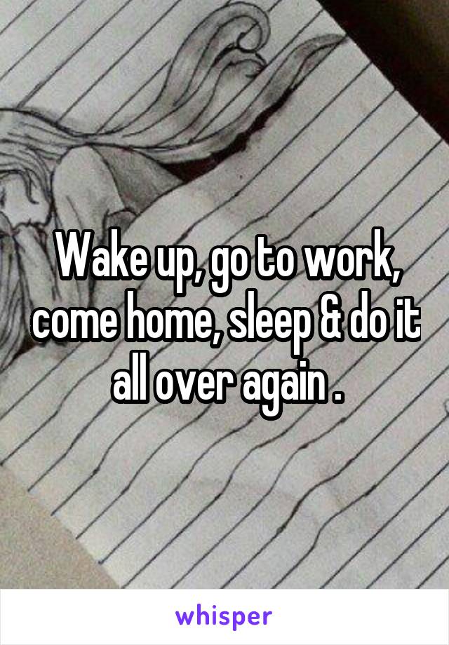 Wake up, go to work, come home, sleep & do it all over again .