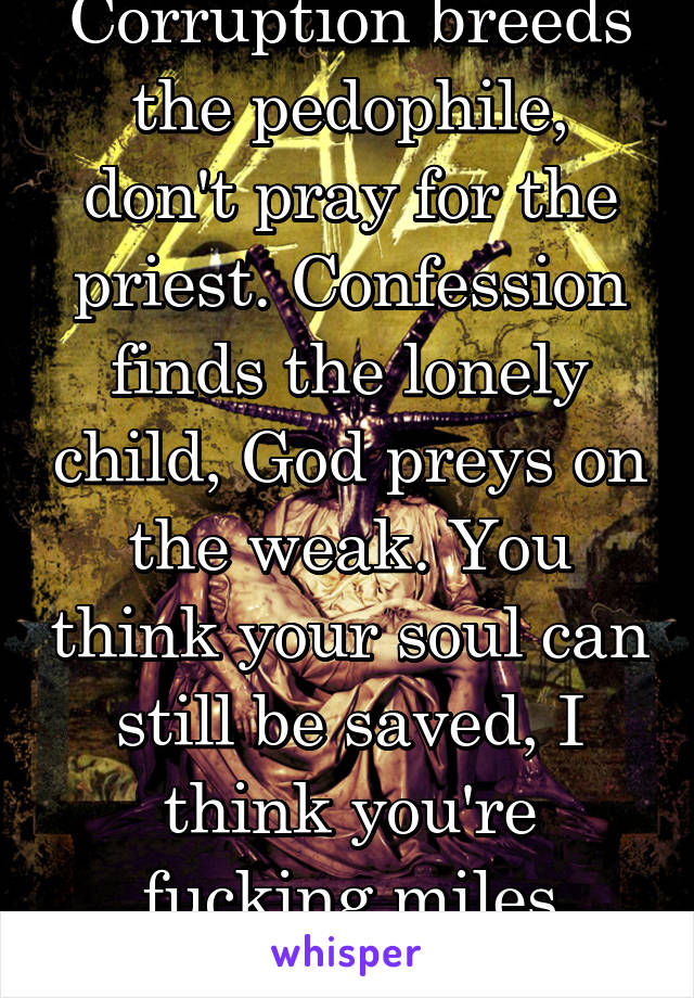 Corruption breeds the pedophile, don't pray for the priest. Confession finds the lonely child, God preys on the weak. You think your soul can still be saved, I think you're fucking miles away.