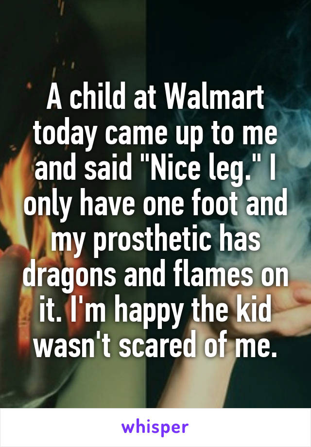 A child at Walmart today came up to me and said "Nice leg." I only have one foot and my prosthetic has dragons and flames on it. I'm happy the kid wasn't scared of me.