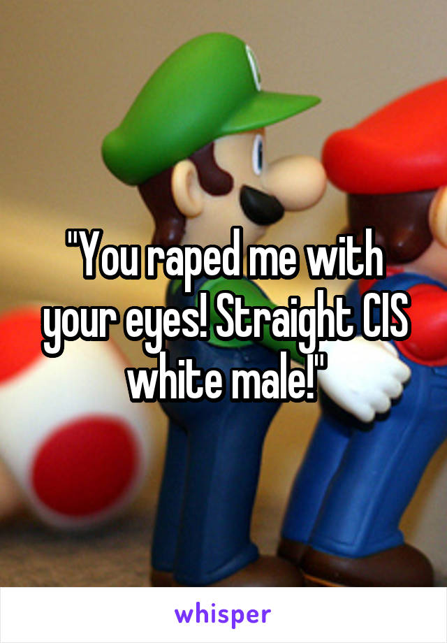 "You raped me with your eyes! Straight CIS white male!"