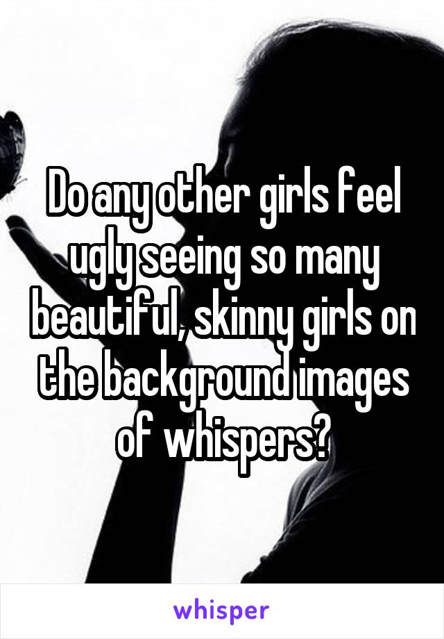 Do any other girls feel ugly seeing so many beautiful, skinny girls on the background images of whispers?