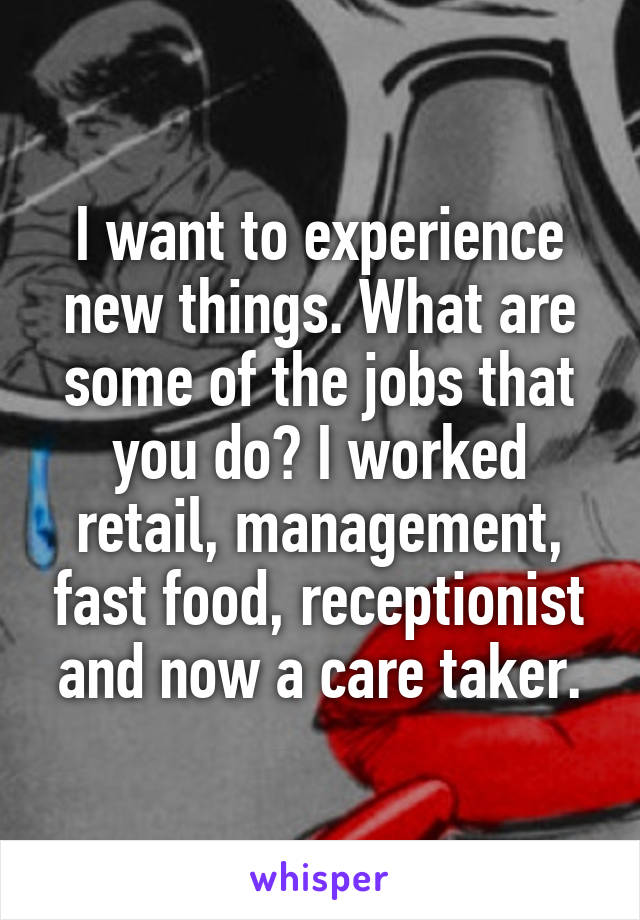 I want to experience new things. What are some of the jobs that you do? I worked retail, management, fast food, receptionist and now a care taker.