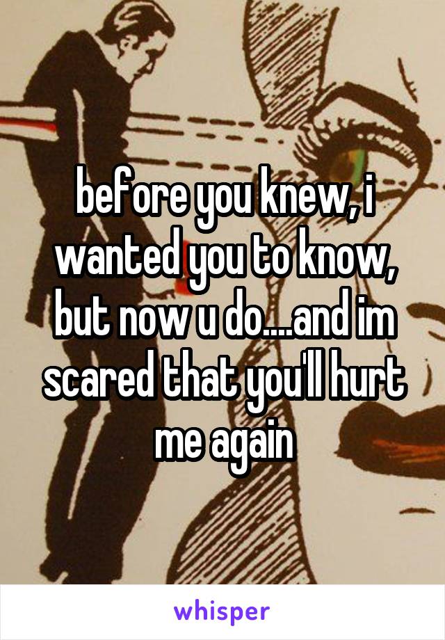 before you knew, i wanted you to know, but now u do....and im scared that you'll hurt me again