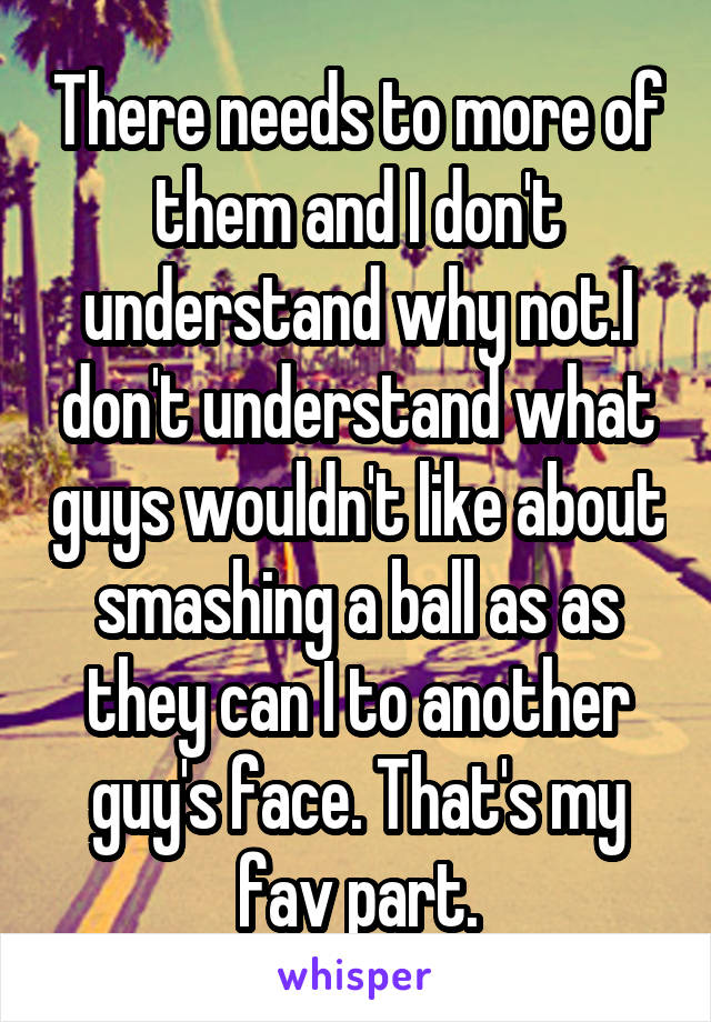 There needs to more of them and I don't understand why not.I don't understand what guys wouldn't like about smashing a ball as as they can I to another guy's face. That's my fav part.