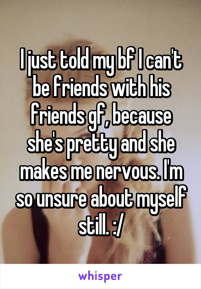I just told my bf I can't be friends with his friends gf, because she's pretty and she makes me nervous. I'm so unsure about myself still. :/