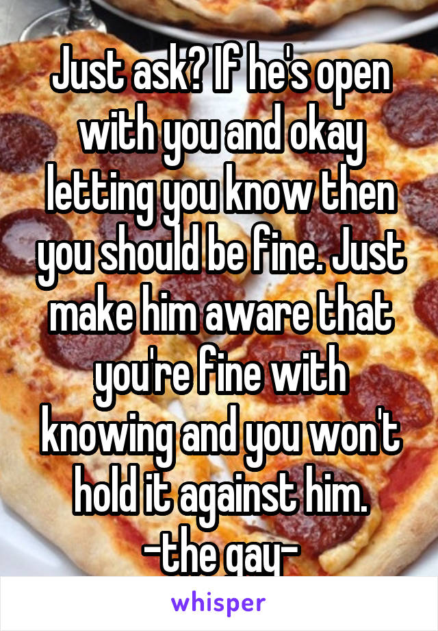 Just ask? If he's open with you and okay letting you know then you should be fine. Just make him aware that you're fine with knowing and you won't hold it against him.
-the gay-