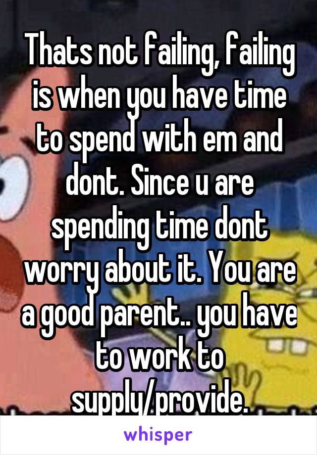 Thats not failing, failing is when you have time to spend with em and dont. Since u are spending time dont worry about it. You are a good parent.. you have to work to supply/provide.