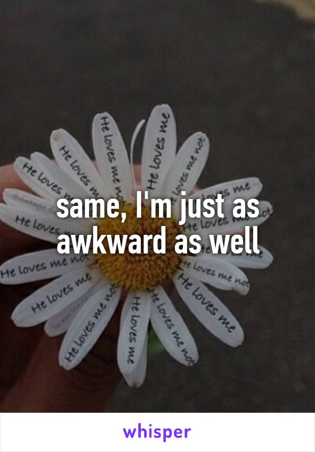 same, I'm just as awkward as well