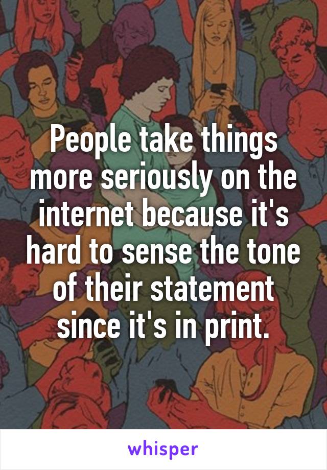 People take things more seriously on the internet because it's hard to sense the tone of their statement since it's in print.